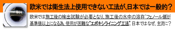欧米では衛生法上 使用できない工法が 日本では一般的 欧米では配管更生工事などの施工後の、水質検査試験にて「フェノール値」が基準以上になる為、使用が困難な、配管更生工事「エポキシライニング工法」。日本では未だに主流。